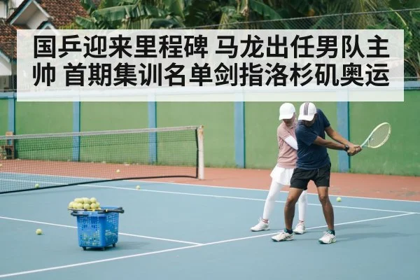 国乒迎来里程碑 马龙出任男队主帅 首期集训名单剑指洛杉矶奥运