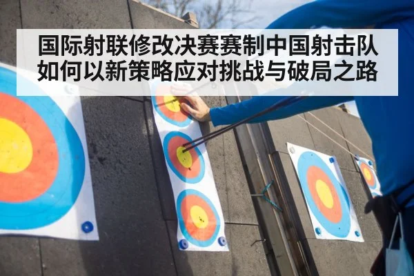 国际射联修改决赛赛制中国射击队如何以新策略应对挑战与破局之路